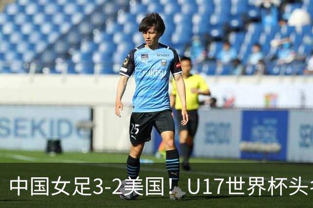 中国女足3-2美国！U17世界杯头名出线 将战法国 刘雨希世界波+双响