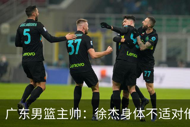 广东男篮主帅：徐杰身体不适对他进行保护 球队很需要他参与轮转