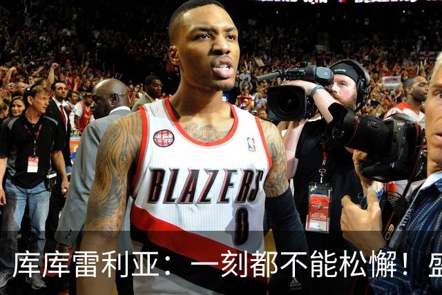 库库雷利亚：一刻都不能松懈！盛赞全队发挥，为米利唐回归感到欣喜