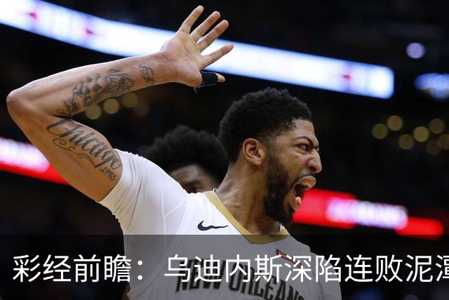 彩经前瞻：乌迪内斯深陷连败泥潭，帕尔马主场力争止颓