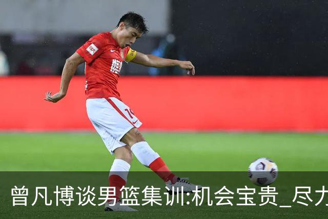 曾凡博谈男篮集训:机会宝贵 尽力完善自己打法