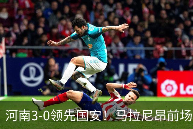 河南3-0领先国安！马拉尼昂前场抢断，古斯塔沃两连击双响