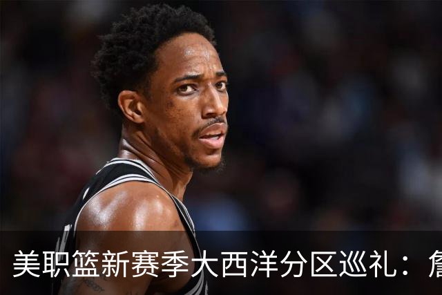 美职篮新赛季大西洋分区巡礼：詹姆斯空降费城 伦纳德重返多伦多