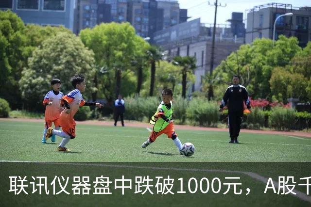 联讯仪器盘中跌破1000元，A股千元股仅剩一只