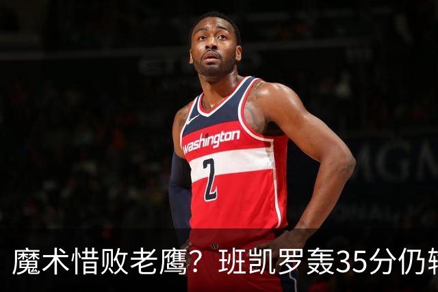 魔术惜败老鹰？班凯罗轰35分仍输球，他们究竟输在哪里？