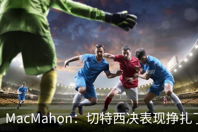 MacMahon：切特西决表现挣扎了一夏天 揭幕战终于回应质疑